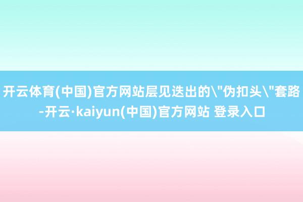 开云体育(中国)官方网站层见迭出的
