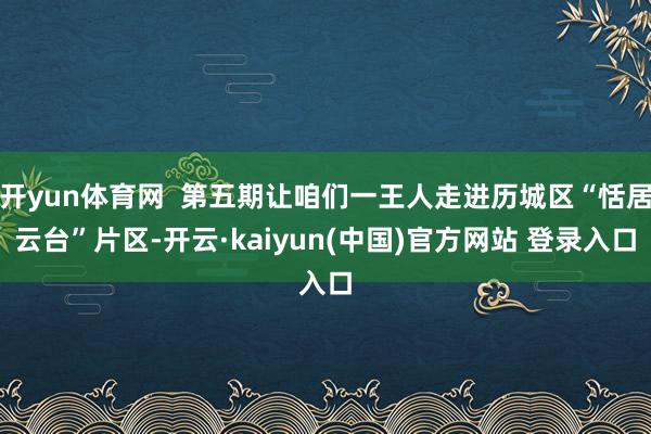 开yun体育网  第五期让咱们一王人走进历城区“恬居云台”片区-开云·kaiyun(中国)官方网站 登录入口