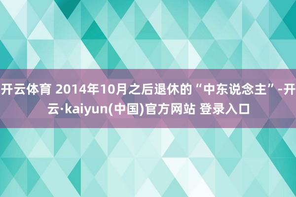 开云体育 2014年10月之后退休的“中东说念主”-开云·kaiyun(中国)官方网站 登录入口