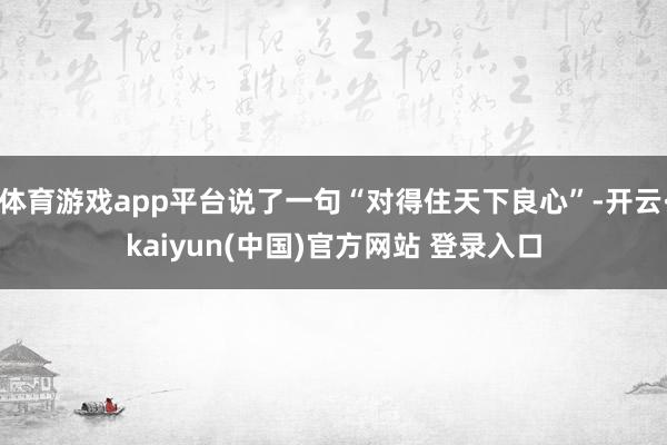 体育游戏app平台说了一句“对得住天下良心”-开云·kaiyun(中国)官方网站 登录入口