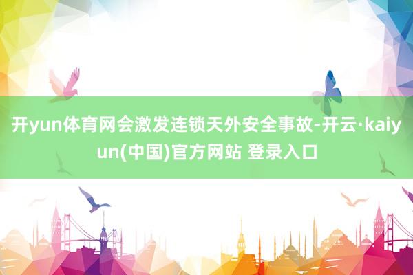 开yun体育网会激发连锁天外安全事故-开云·kaiyun(中国)官方网站 登录入口