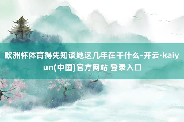 欧洲杯体育得先知谈她这几年在干什么-开云·kaiyun(中国)官方网站 登录入口