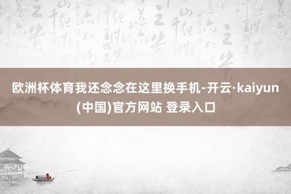 欧洲杯体育我还念念在这里换手机-开云·kaiyun(中国)官方网站 登录入口