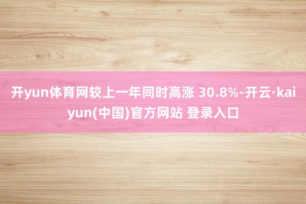 开yun体育网较上一年同时高涨 30.8%-开云·kaiyun(中国)官方网站 登录入口