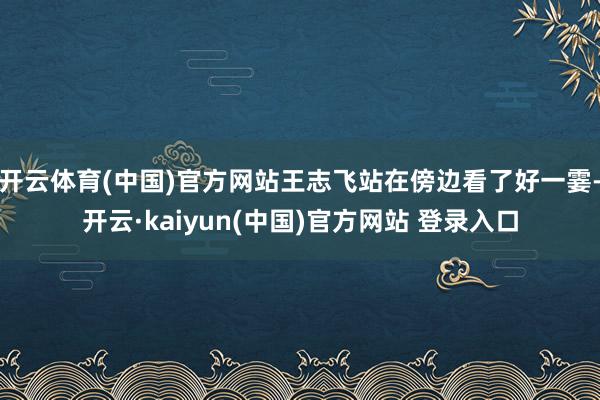 开云体育(中国)官方网站王志飞站在傍边看了好一霎-开云·kaiyun(中国)官方网站 登录入口