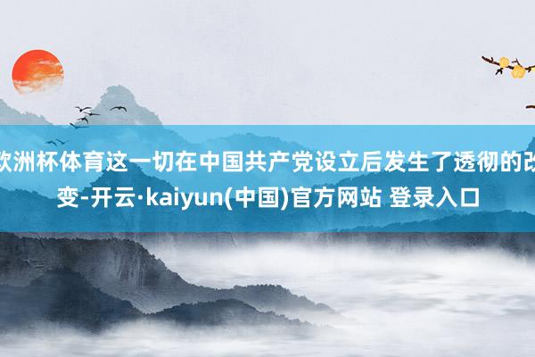 欧洲杯体育这一切在中国共产党设立后发生了透彻的改变-开云·kaiyun(中国)官方网站 登录入口