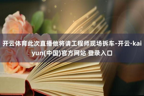 开云体育此次直播他将请工程师现场拆车-开云·kaiyun(中国)官方网站 登录入口