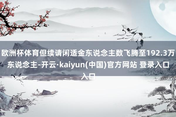 欧洲杯体育但续请闲适金东说念主数飞腾至192.3万东说念主-开云·kaiyun(中国)官方网站 登录入口