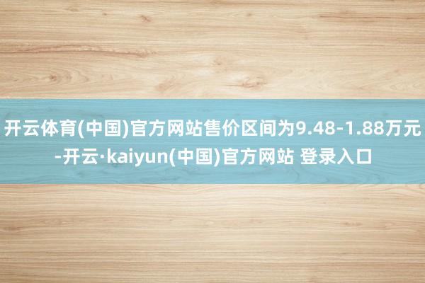 开云体育(中国)官方网站售价区间为9.48-1.88万元-开云·kaiyun(中国)官方网站 登录入口