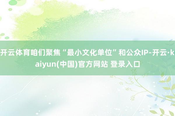 开云体育咱们聚焦“最小文化单位”和公众IP-开云·kaiyun(中国)官方网站 登录入口