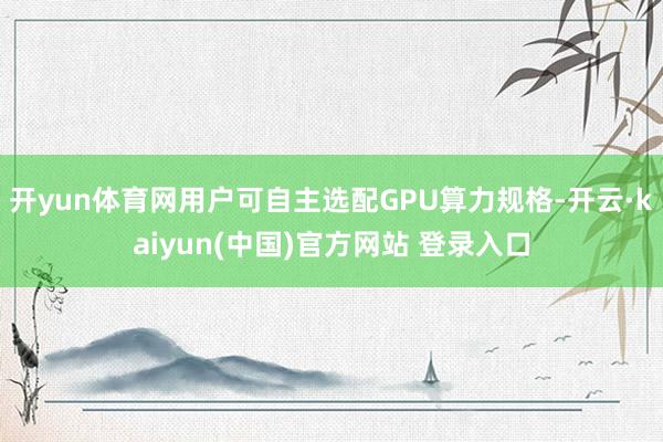 开yun体育网用户可自主选配GPU算力规格-开云·kaiyun(中国)官方网站 登录入口