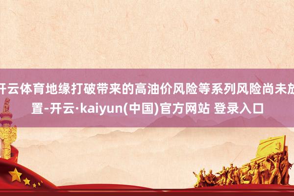 开云体育地缘打破带来的高油价风险等系列风险尚未放置-开云·kaiyun(中国)官方网站 登录入口